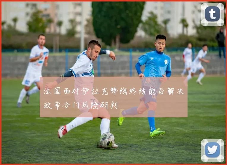 法国面对伊拉克锋线终结能否解决效率冷门风险研判