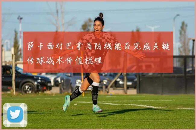 萨卡面对巴拿马防线能否完成关键传球战术价值梳理