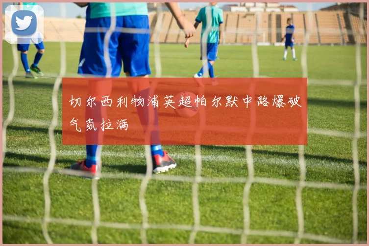 切尔西利物浦英超帕尔默中路爆破气氛拉满