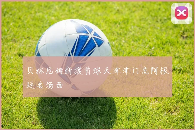 贝林厄姆新援首球天津津门虎阿根廷名场面