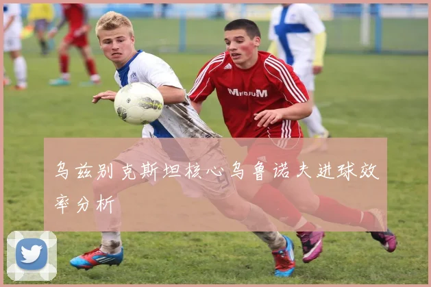 乌兹别克斯坦核心乌鲁诺夫进球效率分析
