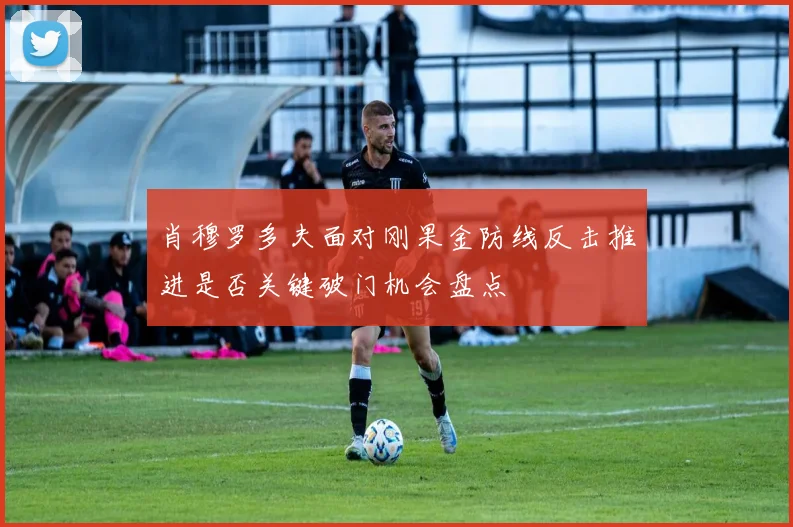 肖穆罗多夫面对刚果金防线反击推进是否关键破门机会盘点