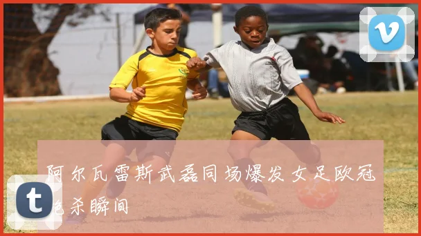 阿尔瓦雷斯武磊同场爆发女足欧冠绝杀瞬间